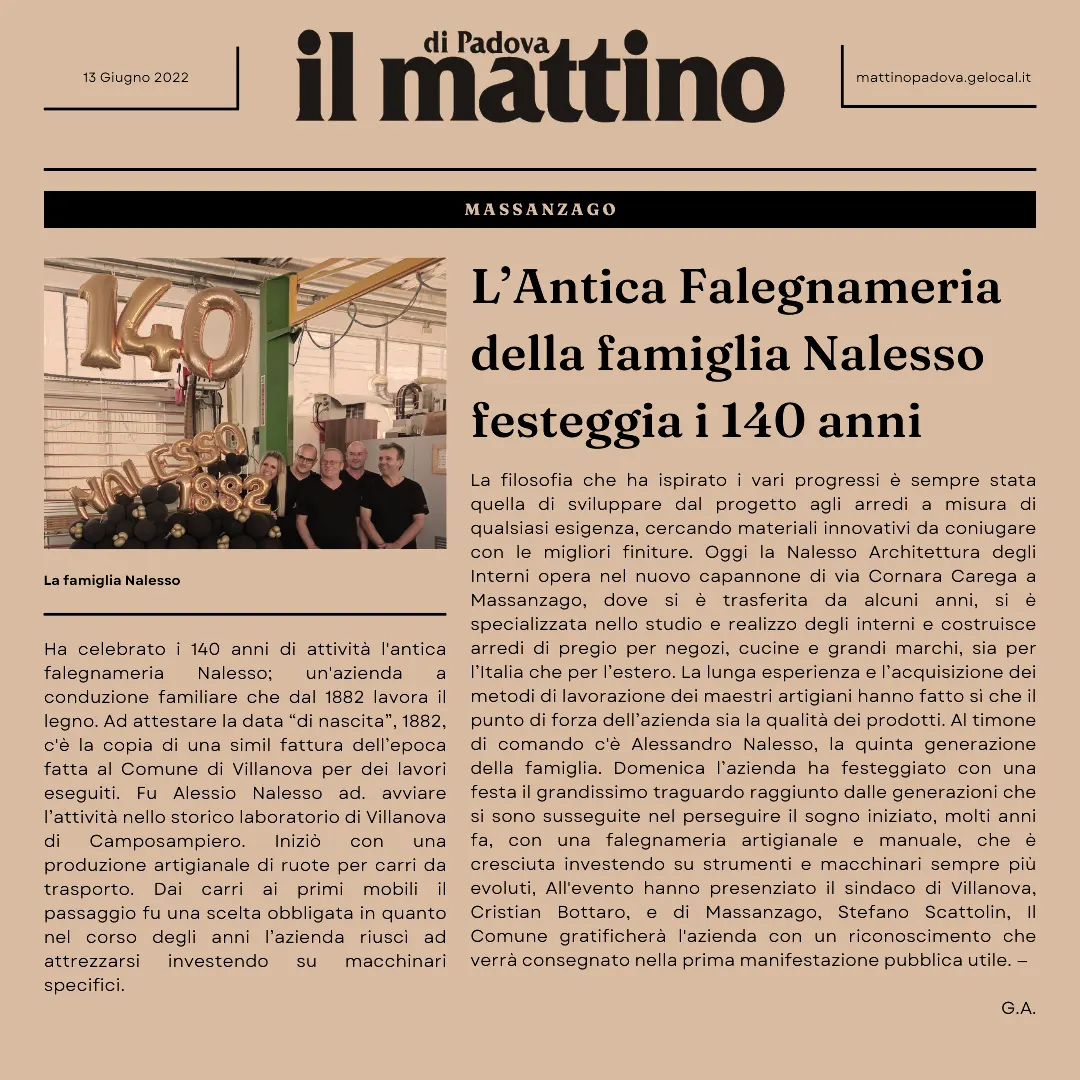 Dal 1882 la nostra falegnameria artigianale ha come obbiettivo è realizzare i arredamenti secondo le vostre esigenze, trasformando un’idea in un prodotto di qualità. La Nalesso 1882 opera nel settore da oltre 140 anni. La lunga esperienza e l’acquisizione dei metodi di lavorazione dei maestri artigiani, hanno permesso che il nostro punto di forza sia sempre stato la qualità dei prodotti. Per la realizzazione e la progettazione di ogni tipo di arredamento per interni ed esterni, vengono utilizzati i migliori materiali e curato ogni piccolo particolare. Dal 1882 il nostro obbiettivo è realizzare i progetti secondo le vostre esigenze, trasformando un’idea in un prodotto di qualità. La nostra falegnameria artigianale situata nella provincia di Padova, opera nel settore da oltre 130 anni. La lunga esperienza e l’acquisizione dei metodi di lavorazione dei maestri artigiani, hanno permesso che il nostro punto di forza sia sempre stato la qualità dei prodotti. Progettiamo e realizziamo arredamenti su misura come cucine, angoli cottura, armadi giorno e notte, arredamenti per negozi e uffici, serramenti su misura per interni ed esterni e complementi d'arredo. Insieme ai nostri clienti ci occupiamo di capire quali sono le soluzioni per portare armonia, bellezza ed ottimizzazione degli spazi, all'interno degli ambienti consigliando inoltre i migliori materiali e le migliori tecniche di lavorazione fino ad arrivare ai montaggi in loco. Affianchiamo anche architetti e tecnici del designer su interventi per creazioni artigianali e nella produzione, a richiesta su progetto, per completare tutte le fasi della produzione. Nalesso 1882, la nostra falegnameria artigianale a Padova, è sinonimo di professionalità, esperienza e dedizione, garantendo ai nostri clienti risultati impeccabili e duraturi.